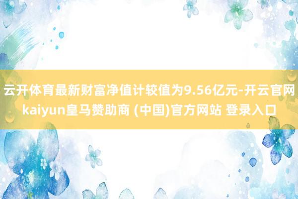 云开体育最新财富净值计较值为9.56亿元-开云官网kaiyun皇马赞助商 (中国)官方网站 登录入口