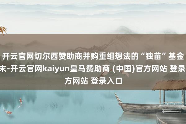 开云官网切尔西赞助商　　并购重组想法的“独苗”基金　　9月末-开云官网kaiyun皇马赞助商 (中国)官方网站 登录入口