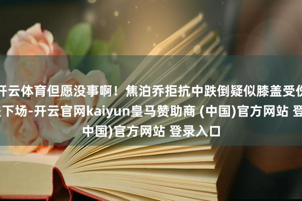 开云体育但愿没事啊！焦泊乔拒抗中跌倒疑似膝盖受伤 被搀扶下场-开云官网kaiyun皇马赞助商 (中国)官方网站 登录入口