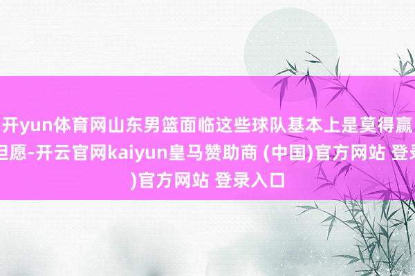 开yun体育网山东男篮面临这些球队基本上是莫得赢球的但愿-开云官网kaiyun皇马赞助商 (中国)官方网站 登录入口