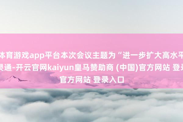 体育游戏app平台本次会议主题为“进一步扩大高水平双向灵通-开云官网kaiyun皇马赞助商 (中国)官方网站 登录入口