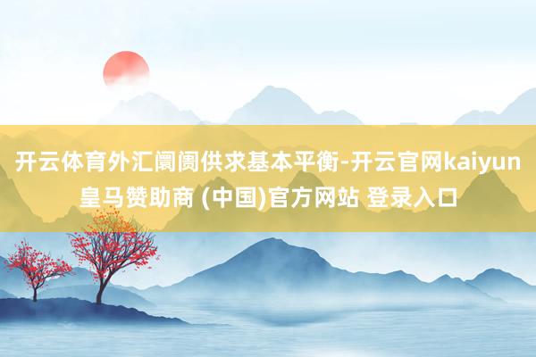 开云体育外汇阛阓供求基本平衡-开云官网kaiyun皇马赞助商 (中国)官方网站 登录入口